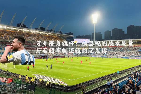 可升降角旗杆:被忽视的战术变量与英超赛制逻辑的深层博弈